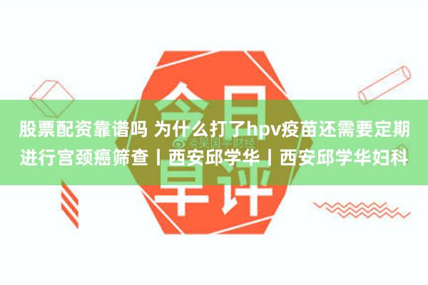 股票配资靠谱吗 为什么打了hpv疫苗还需要定期进行宫颈癌筛查丨西安邱学华丨西安邱学华妇科