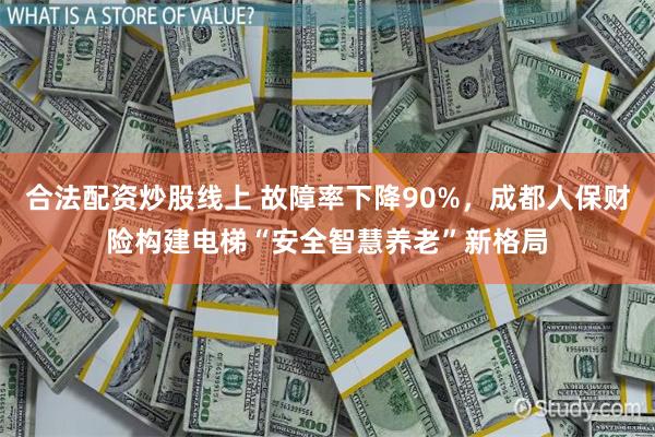 合法配资炒股线上 故障率下降90%，成都人保财险构建电梯“安全智慧养老”新格局