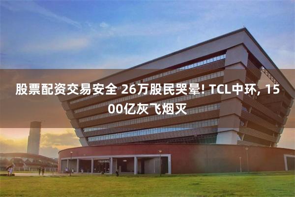 股票配资交易安全 26万股民哭晕! TCL中环, 1500亿灰飞烟灭