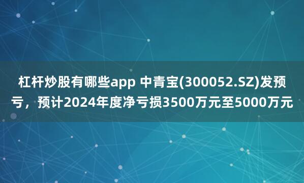 杠杆炒股有哪些app 中青宝(300052.SZ)发预亏，预计2024年度净亏损3500万元至5000万元