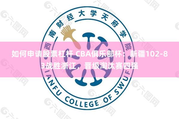 如何申请股票杠杆 CBA俱乐部杯：新疆102-83战胜浙江，晋级淘汰赛四强