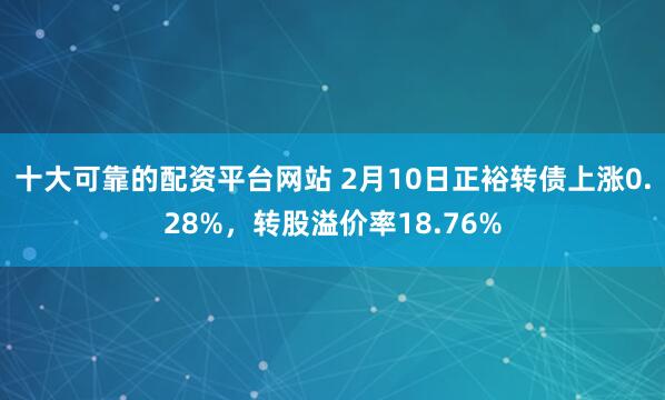 十大可靠的配资平台网站 2月10日正裕转债上涨0.28%，转股溢价率18.76%