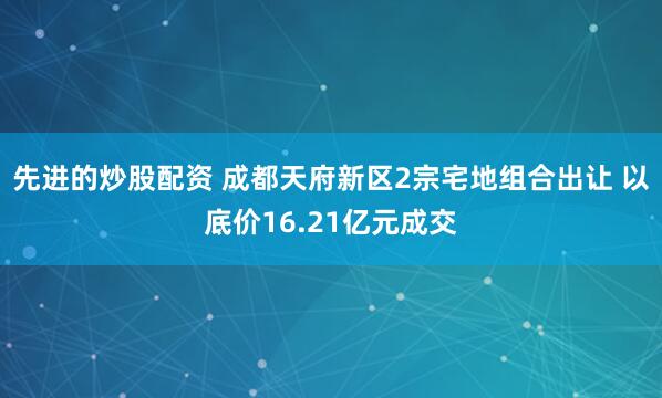 先进的炒股配资 成都天府新区2宗宅地组合出让 以底价16.21亿元成交