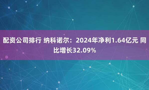 配资公司排行 纳科诺尔：2024年净利1.64亿元 同比增长32.09%