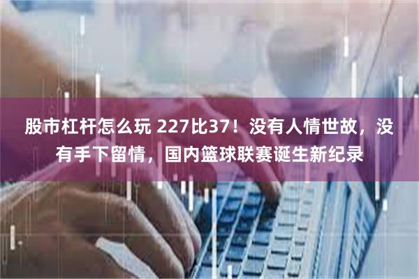 股市杠杆怎么玩 227比37！没有人情世故，没有手下留情，国内篮球联赛诞生新纪录