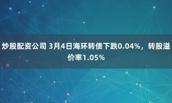 炒股配资公司 3月4日海环转债下跌0.04%，转股溢价率1.05%