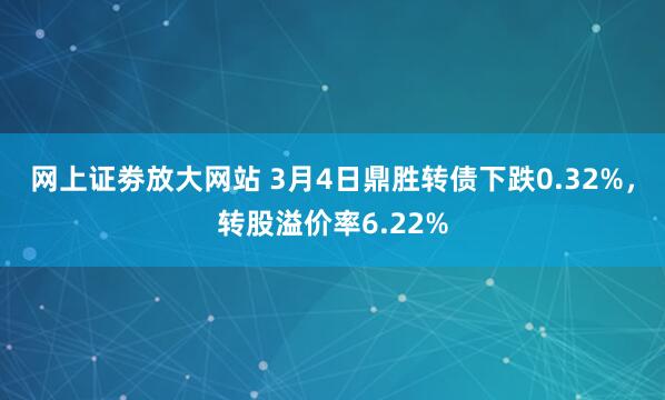 网上证劵放大网站 3月4日鼎胜转债下跌0.32%，转股溢价率6.22%